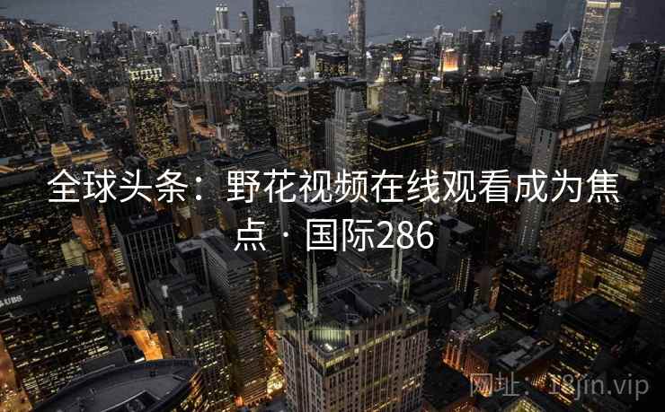 全球头条:野花视频在线观看成为焦点 · 国际286 第2张 全球头条:野花视频在线观看成为焦点 · 国际286 第2张
