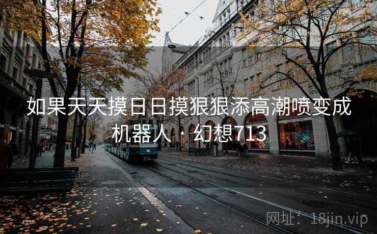 如果天天摸日日摸狠狠添高潮喷变成机器人 · 幻想713