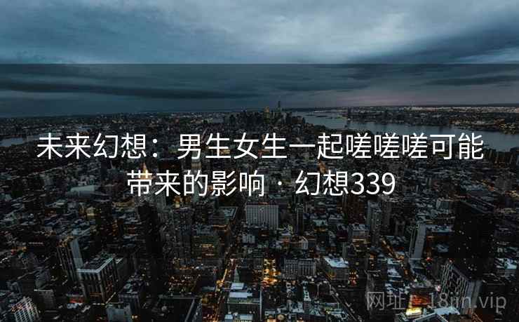 未来幻想：男生女生一起嗟嗟嗟可能带来的影响 · 幻想339