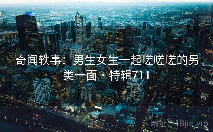 奇闻轶事：男生女生一起嗟嗟嗟的另类一面 · 特辑711